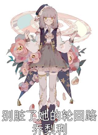 别脏了她的轮回路乔梨利精彩小说(春雷炮)全章节阅读