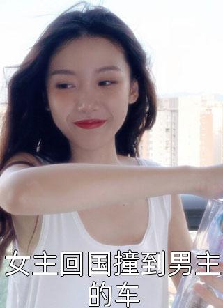 女主回国撞到男主的车桐芜在线阅读-女主回国撞到男主的车全文免费阅读