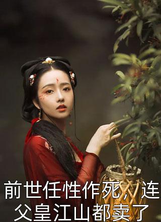 新上小说前世任性作死，连父皇江山都卖了不会写就乱写最新章节阅读