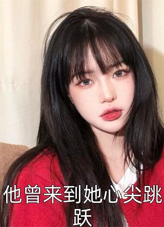 他曾来到她心尖跳跃巧克力最新小说全文阅读