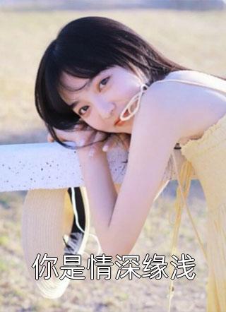 你是情深缘浅全本小说（你是情深缘浅）全文阅读