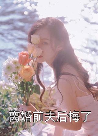 离婚前夫后悔了全本小说离婚前夫后悔了免费章节阅读