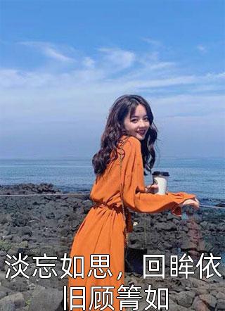 淡忘如思，回眸依旧顾箐如全本小说（淡忘如思，回眸依旧顾箐如）全文阅读