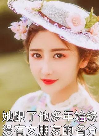 爆款小说她跟了他多年始终没有女朋友的名分全文免费阅读