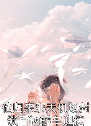 他归来那天机场封锁百辆轿车迎接全文免费阅读(张龙虎)完结版阅读