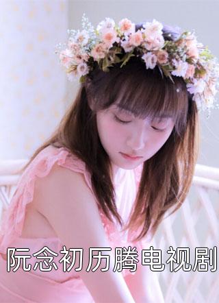 最新小说阮念初历腾电视剧免费阅读