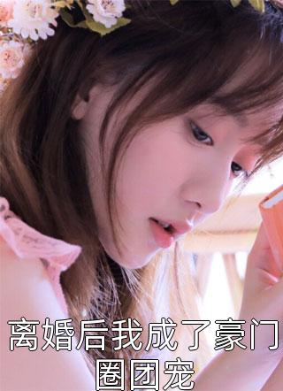 爆款小说离婚后我成了豪门圈团宠全文免费阅读