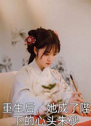 《重生后，她成了陛下的心头朱砂》完结小说(全文在线阅读)