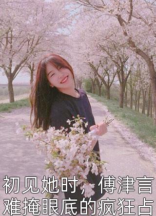 初见她时，傅津言难掩眼底的疯狂占有欲风动铃心小说（完整版）阅读