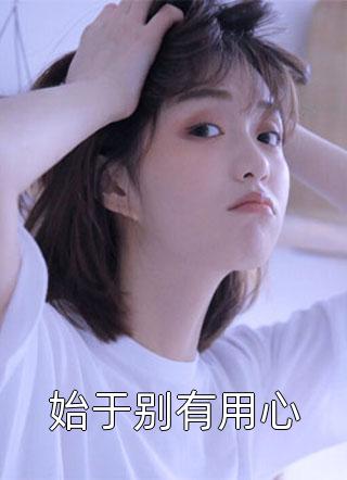 《始于别有用心》完结小说(全文在线阅读)