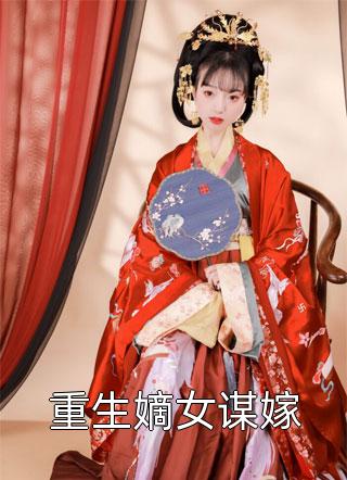 好看的重生嫡女谋嫁小说_重生嫡女谋嫁最新章节阅读