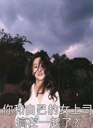 你和自己的女上司搞在一起了？全本小说（你和自己的女上司搞在一起了？）全文阅读