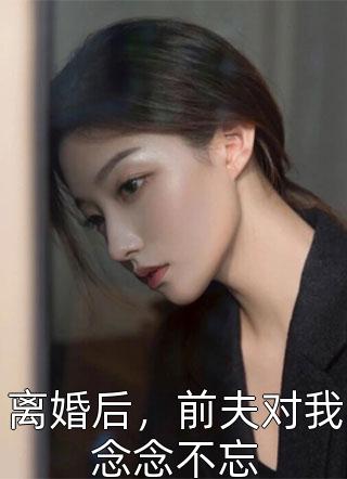 《离婚后，前夫对我念念不忘》小说完整章节离婚后，前夫对我念念不忘免费阅读