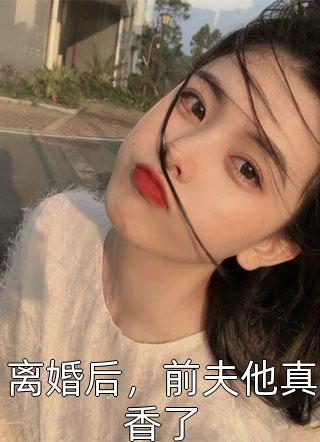 (全章节)离婚后，前夫他真香了-离婚后，前夫他真香了橙十一在线阅读