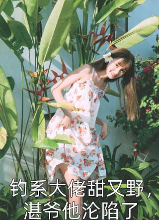 钓系大佬甜又野，湛爷他沦陷了鹊上枝头在线阅读-钓系大佬甜又野，湛爷他沦陷了全文免费阅读