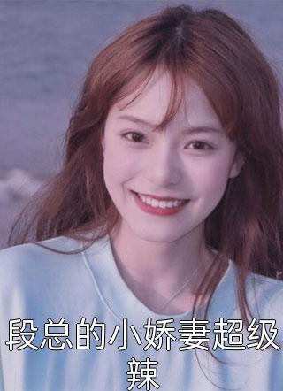 《段总的小娇妻超级辣》小说完整章节段总的小娇妻超级辣免费阅读