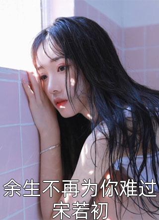 最新小说余生不再为你难过宋若初免费阅读