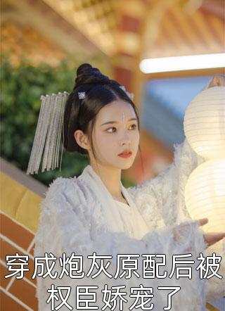《穿成炮灰原配后被权臣娇宠了》完结小说(全文在线阅读)