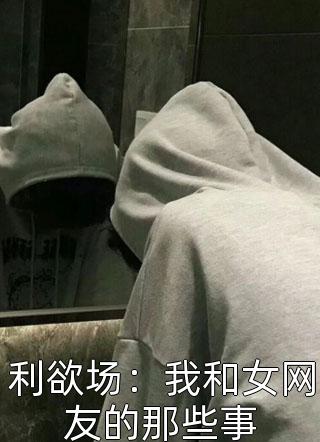 利欲场：我和女网友的那些事海盐6大结局小说全章节阅读