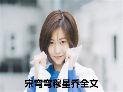 宋弯弯穆星乔（宋弯弯穆星乔）全文免费阅读无弹窗大结局_宋弯弯穆星乔最新章节列表_（宋弯弯穆星乔）