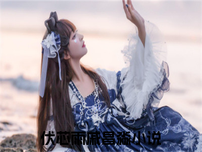 （伏芯雨戚昌淼）全文免费阅读无弹窗大结局_（伏芯雨戚昌淼阅读无弹窗）伏芯雨戚昌淼最新章节列表_（伏芯雨戚昌淼）