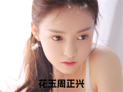 花玉周正兴全文（花玉周正兴）全文免费阅读无弹窗大结局_（花玉周正兴全文）花玉周正兴全文最新章节列表_（花玉周正兴全文）