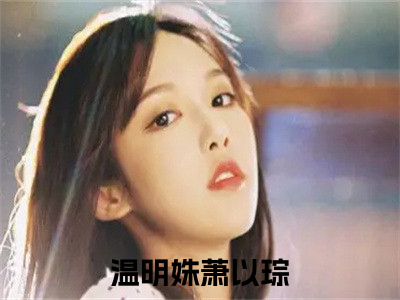 温明姝萧以琮(温明姝萧以琮)全文免费阅读无弹窗大结局_温明姝萧以琮小说（温明姝萧以琮）最新章节列表（温明姝萧以琮）