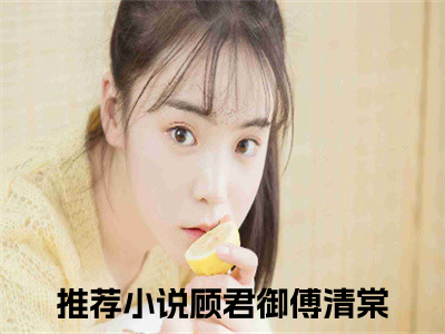 顾君御傅清棠小说穿成恶毒女配后，我成了大佬的心尖宠大结局阅读-新上热文小说顾君御傅清棠（穿成恶毒女配后，我成了大佬的心尖宠）讲的是什么