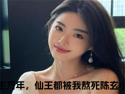 长生万年，仙王都被我熬死陈玄小说（长生万年，仙王都被我熬死陈玄）完整版阅读-长生万年，仙王都被我熬死陈玄小说全文无删减版