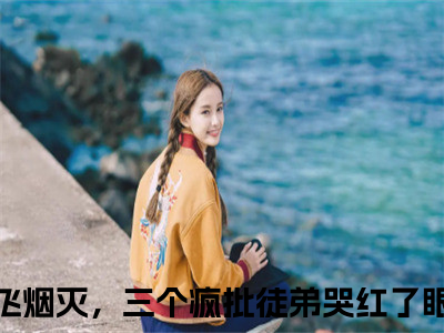 我灰飞烟灭，三个疯批徒弟哭红了眼卫舒小说全文(我灰飞烟灭，三个疯批徒弟哭红了眼卫舒)免费阅读全文无弹窗大结局_ 我灰飞烟灭，三个疯批徒弟哭红了眼卫舒免费阅读无弹窗小说_