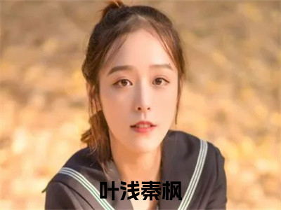 叶浅秦枫（叶浅秦枫)全文免费阅读无弹窗大结局_叶浅秦枫全文免费阅读_（叶浅秦枫）