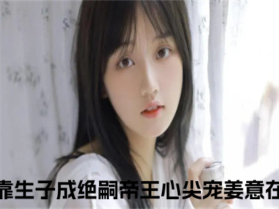 小说免费阅读-抖音新书热荐快穿：靠生子成绝嗣帝王心尖宠姜意