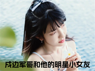 傅遇生胥晏清（戍边军哥和他的明星小女友）小说全文免费阅读无弹窗大结局_（戍边军哥和他的明星小女友）最新章节列表（傅遇生胥晏清）