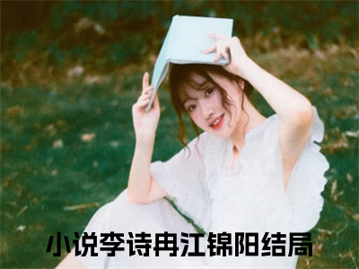 李诗冉江锦阳小说免费阅读（李诗冉江锦阳）全文免费阅读大结局-（李诗冉江锦阳小说免费阅读）好书推荐