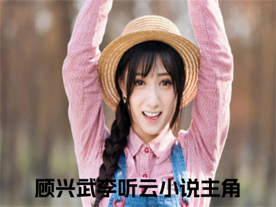 顾兴武李听云小说（顾兴武李听云）全文免费阅读无弹窗大结局_（顾兴武李听云）顾兴武李听云小说免费阅读无弹窗最新章节列表_（顾兴武李听云）