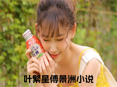 叶繁星傅景洲小说（叶繁星傅景洲）全文免费阅读_叶繁星傅景洲小说精彩在线赏析