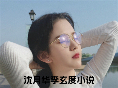 (热推新书)沈月华李玄度小说在线分享-（沈月华李玄度）小说全文免费阅读_沈月华李玄度最新章节列表_