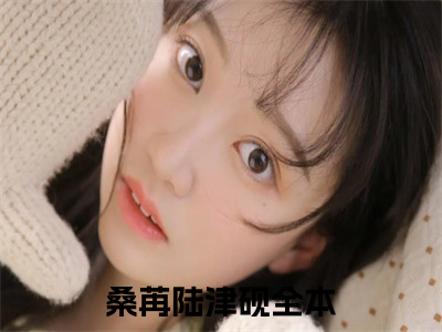 桑苒陆津砚（桑苒陆津砚小说）全文免费阅读无弹窗大结局_(桑苒陆津砚小说免费阅读全文大结局)最新章节列表_（桑苒陆津砚）