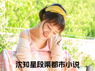 沈知星段渠（沈知星段渠）全文免费阅读无弹窗大结局_沈知星段渠最新章节列表
