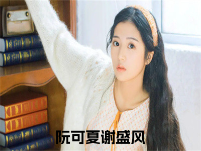 《阮可夏谢盛风》全文免费阅读最新章节大结局-阮可夏谢盛风无弹窗阅读