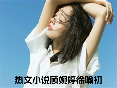 顾婉婷徐喻初小说（顾婉婷徐喻初）全文免费阅读无弹窗大结局_（顾婉婷徐喻初免费阅读）顾婉婷徐喻初最新章节列表_（顾婉婷徐喻初）