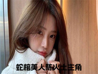 蛇棺美人陈火土（蛇棺美人陈火土）小说全文免费阅读无弹窗大结局_（蛇棺美人陈火土免费阅读）最新章节列表