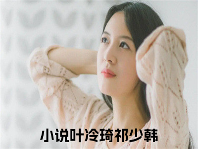 叶冷琦祁少韩（叶冷琦祁少韩）抖音热推小说全集无删减，叶冷琦祁少韩完整章节阅读