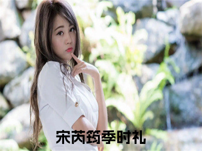 宋芮筠季时礼（宋芮筠季时礼）小说免费阅读抖音-宋芮筠季时礼精选热门小说阅读
