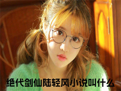 绝代剑仙陆轻风全文免费阅读无弹窗大结局_（绝代剑仙陆轻风在线阅读）绝代剑仙陆轻风最新章节完整版阅读