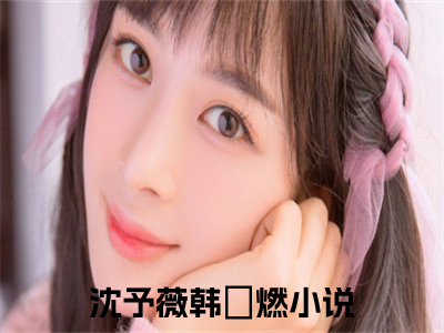 沈予薇韩璟燃（沈予薇韩璟燃）全文免费阅读无弹窗大结局_沈予薇韩璟燃小说免费最新章节列表_