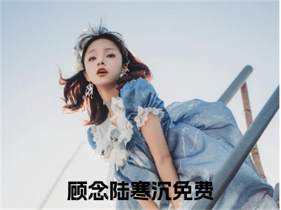 顾念陆寒沉（顾念陆寒沉）小说全文免费阅读-顾念陆寒沉免费阅读完整版