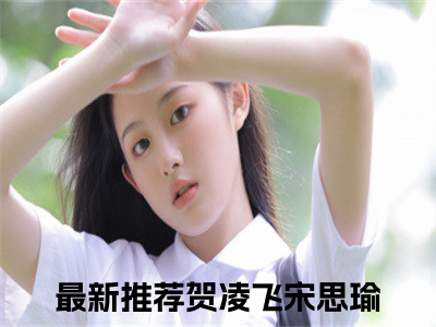 贺凌飞宋思瑜小说（贺凌飞宋思瑜）全文免费阅读无弹窗大结局_(贺凌飞宋思瑜小说)贺凌飞宋思瑜小说免费阅读无弹窗最新章节列表_（贺凌飞宋思瑜）