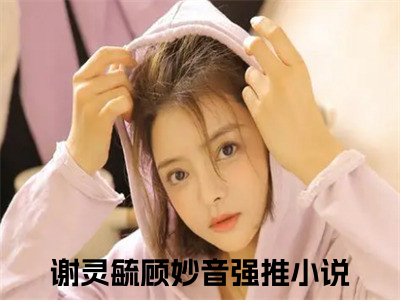 谢灵毓顾妙音全文免费阅读_（谢灵毓顾妙音小说）谢灵毓顾妙音言情小说在线阅读