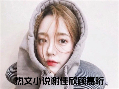 谢佳欣顾嘉珩小说（谢佳欣顾嘉珩）全文免费阅读无弹窗_谢佳欣顾嘉珩小说最新章节免费阅读_